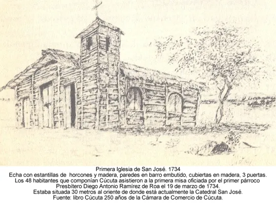 Primera Iglesia de San José. 1734: Echa con estantillas de horcones y madera, paredes en barro embutido, cubiertas en madera, 3 puertas. Los 48 habitantes que componían Cúcuta asistieron a la primera misa oficiada por el primer párroco Presbítero Diego Antonio Ramírez de Roa el 19 de marzo de 1734. Estaba situada 30 metros al oriente de donde está actualmente la Catedral San José. Fuente: libro Cúcuta 250 años de la Cámara de Comercio de Cúcuta.